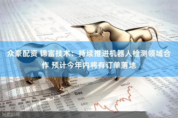 众豪配资 锦富技术：持续推进机器人检测领域合作 预计今年内将有订单落地