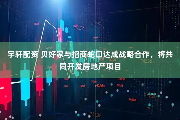 宇轩配资 贝好家与招商蛇口达成战略合作，将共同开发房地产项目