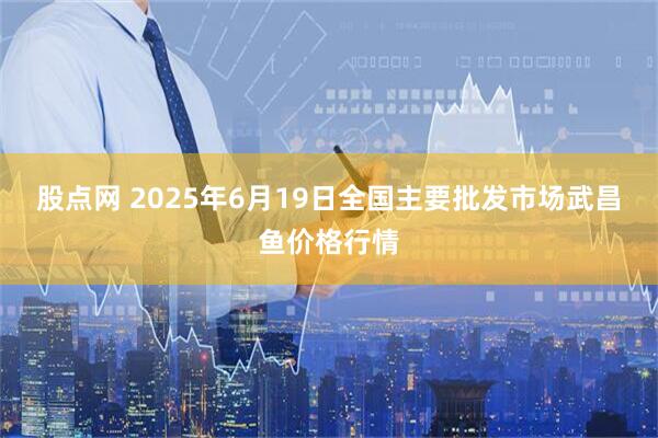 股点网 2025年6月19日全国主要批发市场武昌鱼价格行情