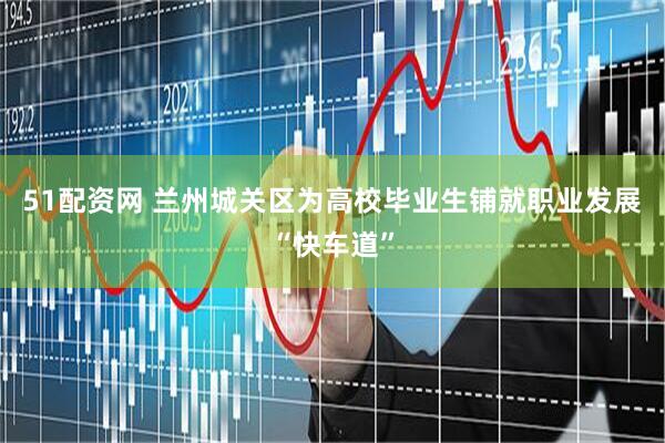 51配资网 兰州城关区为高校毕业生铺就职业发展“快车道”