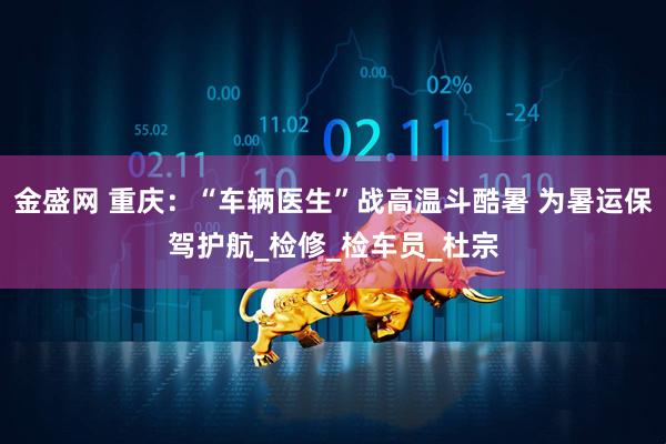 金盛网 重庆：“车辆医生”战高温斗酷暑 为暑运保驾护航_检修_检车员_杜宗