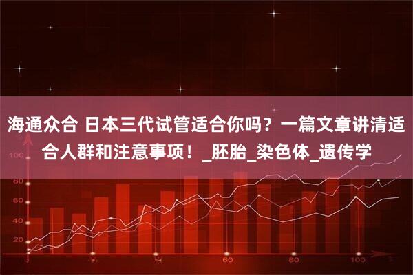 海通众合 日本三代试管适合你吗？一篇文章讲清适合人群和注意事项！_胚胎_染色体_遗传学