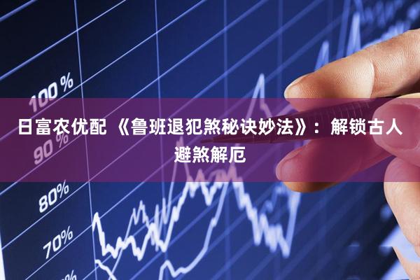 日富农优配 《鲁班退犯煞秘诀妙法》：解锁古人避煞解厄