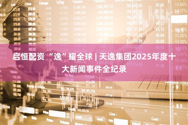 启恒配资 “逸”耀全球 | 天逸集团2025年度十大新闻事件全纪录